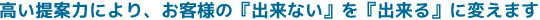 高い提案力により、お客様の『出来ない』を『出来る』に変えます